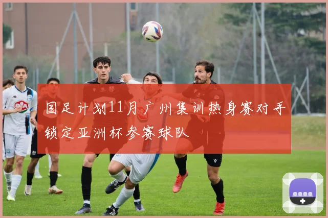国足计划11月广州集训热身赛对手锁定亚洲杯参赛球队