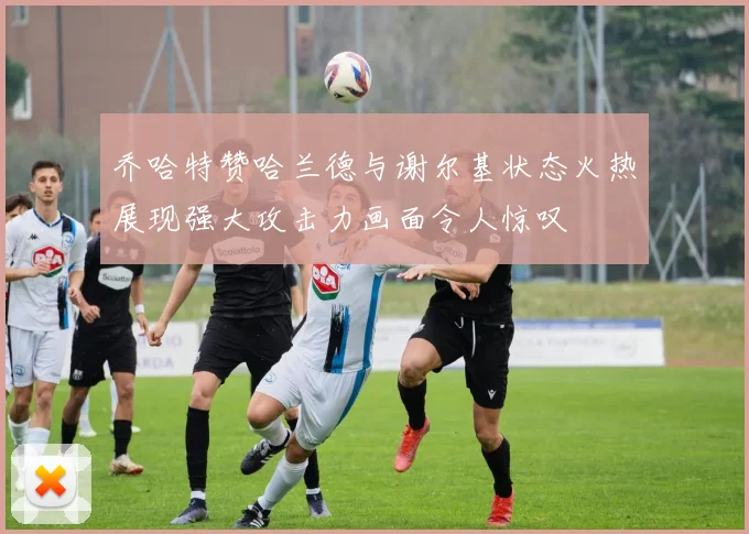 乔哈特赞哈兰德与谢尔基状态火热展现强大攻击力画面令人惊叹