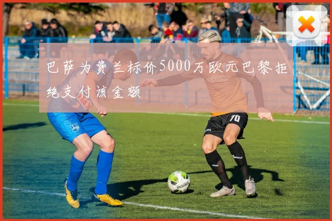 巴萨为费兰标价5000万欧元巴黎拒绝支付该金额