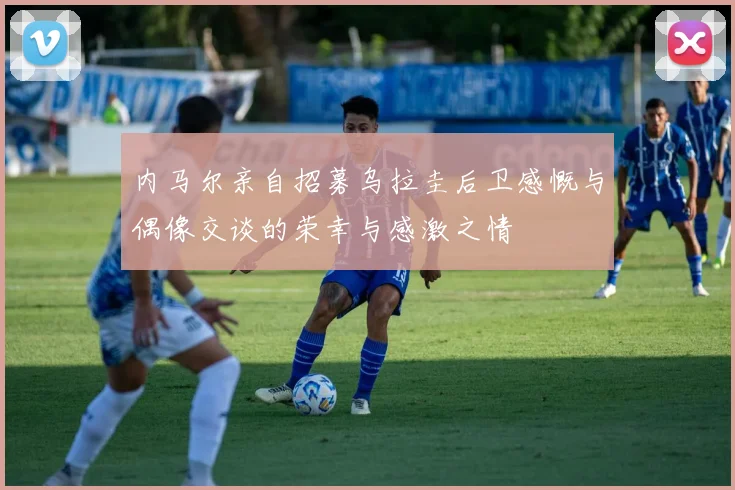 内马尔亲自招募乌拉圭后卫感慨与偶像交谈的荣幸与感激之情