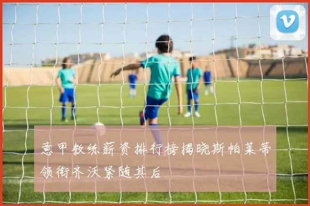 意甲教练薪资排行榜揭晓斯帕莱蒂领衔齐沃紧随其后