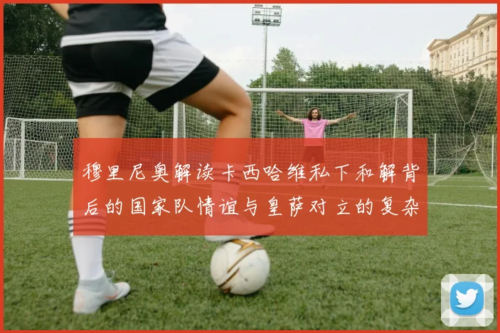 穆里尼奥解读卡西哈维私下和解背后的国家队情谊与皇萨对立的复杂关系