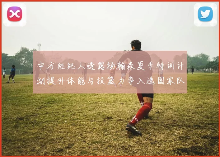 中方经纪人透露杨瀚森夏季特训计划提升体能与投篮力争入选国家队