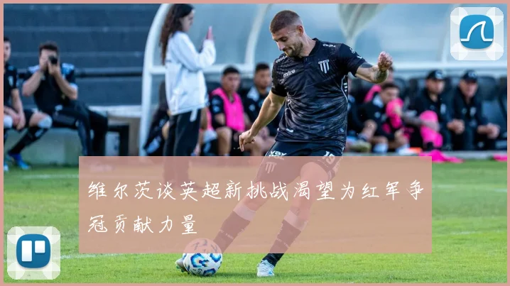 维尔茨谈英超新挑战渴望为红军争冠贡献力量